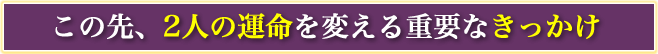 この先、2人の運命を変える重要なきっかけ